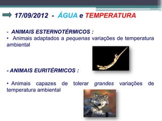 17/09/2012 - ÁGUA e TEMPERATURA
- ANIMAIS ESTERNOTÉRMICOS :
• Animais adaptados a pequenas variações de temperatura
ambiental
- ANIMAIS EURITÉRMICOS :
• Animais capazes de tolerar grandes variações de
temperatura ambiental
 
