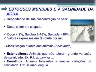ESTOQUES MUNDIAIS E A SALINIDADE DA
ÁGUA
- Dependendo de sua concentração de sais:
• Doce, salobra e salgada:
 Doce < 2%, Salobra 2-18%, Salgada >18%
 Valores expressos em % (parte por mil)
- Classificação quanto aos animais (Salinidade)
• Estenoalinos: Animais que não toleram grande variação
de salinidade. Ex: Rã, água-viva …
• Eurialinos: Animais tolerantes a amplas variações de
salinidade. Ex: Salmão, enguia …
 