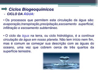 Ciclos Biogeoquímicos
- CICLO DA ÁGUA:
• Os processos que permitem esta circulação da água são:
evaporação,transpiração,precipitação,escoamento superficial,
infiltração e escoamento subterrâneo.
• O ciclo da água na terra, ou ciclo hidrológico, é a contínua
circulação da água em nosso planeta. Não tem início nem fim,
mas é comum se começar sua descrição com as águas do
oceano, uma vez que cobrem cerca de três quartos da
superfície terrestre.
 