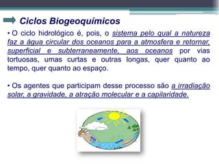 Ciclos Biogeoquímicos
• O ciclo hidrológico é, pois, o sistema pelo qual a natureza
faz a água circular dos oceanos para a atmosfera e retornar,
superficial e subterraneamente, aos oceanos por vias
tortuosas, umas curtas e outras longas, quer quanto ao
tempo, quer quanto ao espaço.
• Os agentes que participam desse processo são a irradiação
solar, a gravidade, a atração molecular e a capilaridade.
 
