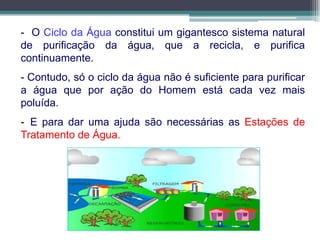- O Ciclo da Água constitui um gigantesco sistema natural
de purificação da água, que a recicla, e purifica
continuamente.
- Contudo, só o ciclo da água não é suficiente para purificar
a água que por ação do Homem está cada vez mais
poluída.
- E para dar uma ajuda são necessárias as Estações de
Tratamento de Água.
 