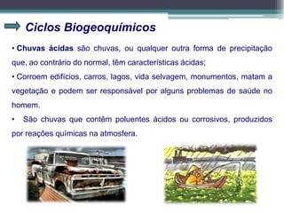 Ciclos Biogeoquímicos
• Chuvas ácidas são chuvas, ou qualquer outra forma de precipitação
que, ao contrário do normal, têm características ácidas;
• Corroem edifícios, carros, lagos, vida selvagem, monumentos, matam a
vegetação e podem ser responsável por alguns problemas de saúde no
homem.
• São chuvas que contêm poluentes ácidos ou corrosivos, produzidos
por reações químicas na atmosfera.
 