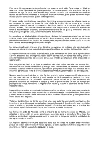 Éste es el décimo aprovechamiento forestal que tenemos en el ejido. Para tumbar un árbol se
tiene que pensar bien donde se quiere que caiga, de manera que no dañe a otros árboles y su
tronco no se raje. Se debe cortar lo más abajo posible, cuidando que se salve la marca que el
técnico de los servicios forestales le puso para autorizar el derribo, para que se aproveche mejor
el árbol y quede constancia de que se cortó legalmente.
El trabajo estaba coordinado por cuatro jefes de monte y un documentador; los jefes de monte se
en- cargaban de repartir las áreas de corta, vigilar la limpieza de las trozas y su correcto
apilamiento, mientras que el documentador decidía el destino de la madera que lleva cada
camión, es decir, calculaba la cantidad de madera que despachará al aserradero. Además de
llenar la documentación oficial de¡ aprovechamiento forestal en las guías y remisiones, anota la
hora, el día y el lugar de salida, así como el destino de la madera.
La mayoría de los árboles habían sido derribados y la tarea de los corteños era arrimar las trozas
a pie de brecha, para que el camión las sacara. Sobre el terreno y entre la neblina, quedaban en
pie sólo los mejores árboles de pino, los árboles padre, separados más o menos por 50 m uno de
otro. De ellos depende la regeneración de¡ bosque.
Los campesinos limpian el terreno antes de retirar- se, apilando los restos de leña para quemarlos
después, de tal manera que un suelo limpio espere la caída de las semillas de los árboles padre.
La regeneración natural ha dado buen resultado, pues permite que los pinos de la región vuelvan
a crecer. El secreto está en elegir los árboles padre: los más altos, de tronco más recto y ancho, y
sin enfermedades; además, es necesario cercar para impedir que el ganado entre a las áreas en
regeneración.
Don Margarito nos llevó a un área aprovechada dos años antes, cercada con alambre liso,
electrifica- do con celdas fotoeléctricas y en cuyo suelo crecían ahora los renuevos. En un metro
cuadrado pudimos contar 80 arbolitos, que crecían protegidos en la etapa más delicada de su
desarrollo por arbustos como la escoba (Baccharis conferta), bajo la mirada de los árboles padre.
Nuestro asombro crecía de lote en lote. Se han acabado tantos bosques en Hidalgo como en
muchas otras regiones de México, y aquí parecía tan fácil conservarlos, bastaba con hacer
estudios dasonómicos que permitieran determinar cuántos árboles se podían aprovechar, sin
perder la posibilidad de recuperar el bosque, y llevar al pie de la letra un plan de manejo que
protegiera los suelos, favoreciera la regeneración natural y cuidara el desarrollo de las nuevas
masas forestales.
Luego visitamos un lote aprovechado hacía cuatro años, en el que crecía una masa cerrada de
arbolitos de la misma edad. Aquí se realizaba un aclareo para dejar un espaciamiento de un metro
y medio entre los árboles, de tal forma que el resto pudieran crecer fuertes, y no cayeran con el
viento debido a su delgadez.
Visitamos también lotes de donde se extraía leña, para evitar la acumulación que favorece los
incendios, y otros sitios donde se abrían brechas corta fuego de 1 0 m de ancho, que permitirían
sacar la madera y controlar un eventual incendio. Como los agricultores van a la milpa, los
campesinos llegan diariamente al bosque para observar, aprender y cultivarlo.
Las tierras del ejido de Atopixco, como la mayoría de las tierras boscosas de México, son
delgadas y, como están en fuertes pendientes, son malas para la agricultura. Si se talan los
árboles y se siembran cultivos anuales como el maíz, con el tiempo se pierde la fertilidad de la
tierra y se provoca la erosión.
En Atopixco, además hay mucha obsidiana, tanta que los niños no pueden andar descalzos
porque se cortan. Esto dificulta el trabajo agrícola. Si estos ejidatarios hubieran seguido con el
desmonte, se habrían acabado los bosques y el suelo.
 