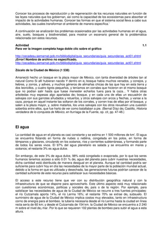 Conocer los procesos de reproducción y de regeneración de los recursos naturales en función de
las leyes naturales que los gobiernan, así como la capacidad de los ecosistemas para absorber el
impacto de la actividades humanas. Conocer las formas en que el sistema social lleva a cabo sus
actividades, las cuales transforman el ambiente de manera específica.'
A continuación se analizarán los problemas ocasionados por las actividades humanas en el agua,
aire, suelo, bosques y biodiversidad, para mostrar un escenario general de la problemática
relacionada con estos recursos.
Actividad 1.1
Para ver la imagen completa haga doble clic sobre el gráfico
http://cecadesu.semarnat.gob.mx/bibliodigital/guia_secundarias/guia_secundarias_act01.shtml
¡Error! Nombre de archivo no especificado.
http://cecadesu.semarnat.gob.mx/bibliodigital/guia_secundarias/guia_secundarias_act01.shtml
Zócalo de la Ciudad de México (1 538)
Amaneció hecho un bosque en la plaza mayor de México, con tanta diversidad de árboles tan al
natural Como Si allí hubieran nacido Y dentro en e¡ bosque había muchos venados, y conejos, y
liebres, y zorros, y adives, y muchos géneros de alimañas chicas de las que hay en esta tierra y
dos leoncillos, y cuatro tigres pequeños, y teníamos en corrales que hicieron en el mismo bosque
que no podían salir hasta que fuese menester echarlos fuera para la caza... Y había otras
arboledas muy espesas algo apartadas de¡ bosque, y en cada una de ellas un escuadrón de
salvajes con sus garrotes añudados y retuertos, y otros salvajes con arcos y flechas, y vanse a la
caza, porque en aquel instante las soltaron de los corrales, y corren tras de ellas por el bosque, y
salen a la plaza mayor, y, sobre matarlos, los unos salvajes con los otros revuelven una cuestión
soberbia entre ellos, que fue harto de ver como batallaban a pie. (Bernal Díaz de¡ Castillo, Historia
verdadera de lo conquista de México, en lturriaga de la Fuente, op. cit, pp. 47-48.)
El agua
La cantidad de agua en el planeta es casi constante y se estima en 1 500 millones de km'. El agua
se encuentra flotando en forma de nubes o neblina, congelada en los polos, en forma de
témpanos y glaciares, circulando en los océanos, ríos y corrientes subterráneas, y formando parte
de todos los seres vivos. El 97% del agua planetario es salada y se encuentra en mares y
océanos; el restante 3% es agua dulce.
Sin embargo, de este 3% de agua dulce, 98% está congelada o evaporada, por lo que los seres
humanos tenemos acceso a sólo 0.01 % de¡ agua del planeta para cubrir nuestras necesidades,
dicha cantidad está distribuida de manera desigual en el planeta. Aunque tal cantidad podría ser
suficiente para cubrir hoy en día las necesidades de la mayor parte de la población mundial actual,
debido a la forma en que es utilizada y desechada, las generaciones futuras podrían carecer de la
cantidad suficiente de este recurso para satisfacer sus necesidades básicas.
El acceso a este recurso tiene que ver con su distribución geográfica natural y con la
infraestructura de que se dispone para aprovecharlo. Este último aspecto está muy relacionado
con cuestiones económicas, políticas y sociales de¡ país o de la región. Por ejemplo, para
satisfacer las necesidades de agua de la Ciudad de México se recurre a tres fuentes principales:
el río Cutzamala aporta 14%, el río Lerma 16%; el restante 70% se extrae de¡ subsuelo. El
suministro de agua de la Ciudad de México implica costos muy elevados, tanto en infraestructura
corno de energía para el bombeo. la tubería necesaria desde el río Lerma hasta la ciudad en línea
recta sería de 60 km; y desde el Cutzarnala de 154 km. la Ciudad de México se encuentra a 2 240
m sobre el nivel de¡ mar. Por lo que se requieren 102 plantas de bombeo para subir el agua a esta
altura.
 