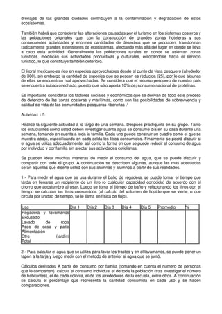 drenajes de las grandes ciudades contribuyen a la contaminación y degradación de estos
ecosistemas.
También habrá que considerar las alteraciones causadas por el turismo en los sistemas costeros y
las poblaciones originales que, con la construcción de grandes zonas hoteleras y sus
consecuentes actividades y enormes cantidades de desechos que se producen, transforman
radicalmente grandes extensiones de ecosistemas, afectando más allá del lugar en donde se lleva
a cabo esta actividad. Generalmente las poblaciones rurales en donde se asientan zonas
turísticas, modifican sus actividades productivas y culturales, enfocándose hacia el servicio
turístico, lo que constituye también deterioro.
El litoral mexicano es rico en especies aprovechables desde el punto de vista pesquero (alrededor
de 300), sin embargo la cantidad de especies que se pescan es reducida (25), por lo que algunas
de ellas se encuentran mal aprovechadas. Se considera que el recurso pesquero de nuestro país
se encuentra subaprovechado, puesto que sólo aporta 10% de¡ consumo nacional de proteínas.
Es importante considerar los factores sociales y económicos que se derivan de todo este proceso
de deterioro de las zonas costeras y marítimas, como son las posibilidades de sobrevivencia y
calidad de vida de las comunidades pesqueras ribereñas .2
Actividad 1.5
Realice la siguiente actividad a lo largo de una semana. Después practíquela en su grupo. Tanto
los estudiantes como usted deben investigar cuánta agua se consume día en su casa durante una
semana, tomando en cuenta a toda la familia. Cada uno puede construir un cuadro como el que se
muestra abajo, especificando en cada celda los litros consumidos. Finalmente se podrá discutir si
el agua se utiliza adecuadamente, así como la forma en que se puede reducir el consumo de agua
por individuo y por familia sin afectar sus actividades cotidianas.
Se pueden idear muchas maneras de medir el consumo del agua, que se puede discutir y
compartir con todo el grupo. A continuación se describen algunas, aunque las más adecuadas
serán aquellas que diseñe usted con sus alumnas y alumnos a partir de sus realidades.
1.- Para medir el agua que se usa durante el baño de regadera, se puede tomar el tiempo que
tarda en llenarse un recipiente de un litro (o cualquier capacidad conocida) de acuerdo con el
chorro que acostumbre al usar. Luego se toma el tiempo de baño y relacionando los litros con el
tiempo se calculan los litros consumidos (al calculo del volumen de líquido que se vierte, o que
circula por unidad de tiempo, se le llama en física de flujo).
Uso Día 1 Día 2 Día 3 Día 4 Día 5 Promedio %
Regadera y lavamanos
Excusado
Lavado de ropa
Aseo de casa y patio
Alimentación
Otro (jardín)
Total
2.- Para calcular el agua que se utiliza para lavar los trastes y en el lavamanos, se puede poner un
tapón a la tarja y luego medir con el método de anterior al agua que se juntó.
Cálculos derivados A partir del consumo por familia (tomando en cuenta el número de personas
que le comparten), calcula el consumo individual el de toda la población (tras investigar el número
de habitantes), el de cada colonia, el de los alrededores de la escuela, entre otros. A continuación
se calcula el porcentaje que representa la cantidad consumida en cada uso y se hacen
comparaciones.
 
