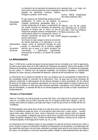 Actividades
agrícolas
La reducción de los periodos de descanso de la
tierra entre cultivos puede dar como resultado la
pérdida de elementos nutritivos (fósforo,
nitrógeno y potasio, entre otros).
El uso excesivo de fertilizantes puede provocar
acidificación. El cultivo en las laderas, sin
medidas preventivas apropiadas lleva a la
erosión producida por el agua. La exposición de
los suelos durante los periodos de descanso
propician la erosión por el viento. El uso de
maquinaria pesada produce compactación. Los
monocultivos alteran la composición natural, el
drenaje insuficiente del agua de riego puede
causar salinización.
Deforestació
n y
conversión
de tierras.
Se incluye en esta categoría tanto la conversión
de tierras boscosas a la agricultura y al uso
urbano, como la extracción forestal en gran
escala. La eliminación de la cubierta vegetal
permite que el agua y el viento arrastren los
nutrimentos y sedimentos superficiales,
favoreciendo la erosión y el azolve de cuerpos
de agua.
agroquímicos y al riego con
agua de¡ subsuelo.
Fuente: INEGI, Estadísticas
del medio ambiente, 99,4,
lectura 4
"México, uno de los países
más afectados por la erosión
del suelo", José Luis Oropeza
Mota (Lecturas, p. 35).
Realice la actividad 1.7
La deforestación
Hace 1 0 000 años, cuando los seres humanos dejaron de ser nómadas y se inició la agricultura,
se estima que había cerca de 6 000 millones de hectáreas de bosques. Ahora sólo quedan 4 000
millones de hectáreas. la tasa planetario de deforestación anual alcanza 13 millones de hectáreas,
de las cuales 11 millones son de bosques tropicales. los bosques tropicales y subtrópicales
albergan la mayor riqueza y diversidad de especies, además de ser ecosistemas muy frágiles.
La eliminación de la cobertura forestal ha sido una práctica que ha acompañado el desarrollo de
las sociedades desde la invención de la agricultura. Pero, al igual que los otros procesos de
deterioro ambiental, la deforestación de las últimas décadas no tiene precedente. En los últimos
20 años se ha talado una superficie equivalente a lo que se había talado en toda la historia de la
humanidad. lo anterior no sólo para abrir terrenos agrícolas o ganaderos, sino también para otro
tipo de actividades; un ejemplo de ello es la industria papelera que ha sido un factor importante en
la deforestación.
Tlaxcala y el Popocatépetl
Nace en Tlaxcala una fuente grande a la parte de[ norte, cinco leguas de la principal ciudad;
nace en un pueblo que se llama Azumbo, que en su lengua quiere decir cabeza, y así es,
porque esta fuente es cabeza y principio del mayor río de los que entran en la Mar del Sur (el
río Balsas).
El Popocatépetl: este volcán tiene arriba en lo alto de la sierra una gran boca, por la cual solía
salir un grandísimo golpe de humo, el cual algunos días salía tres y cuatro veces ... cuando
aquel humo salía, parecía tan claro, como si estuviera muy cerca, porque salía con grande
ímpetu y muy espeso, y después que subía a tanta altura y gordor como la torre de la iglesia
mayor de Sevilla, aflojaba la furia. (Toribio de Benavente, Motolinía, Historia de los indios de
la Nueva España, en lturriaga de la Fuente, op. cit., p. 58).
La importancia de los bosques radica en que protegen el suelo de acciones erosivas por viento o
lluvia; reciclan el agua a la atmósfera mediante la transpiración de las plantas y la evaporación de
las superficies del suelo y de las hojas; absorben la energía solar que de otra manera se reflejaría
de nuevo a la atmósfera si el terreno estuviese baldío; impiden el sobrecalentamiento del suelo y,
 