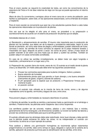 Para el vivero escolar se requerirá la creatividad de todos, así como los conocimientos de la
asignatura de Física a fin de idear sistemas de riego con los que se pueda aprovechar al máximo
el agua.
Mano de obra. Es conveniente y ventajoso ubicar el vivero cerca de un centro de población, para
facilitar su participación, sobre todo, en las operaciones estacionases, corno el llenado de envases
y trasplante.
Para el vivero escolar es conveniente que sean las y los estudiantes quienes lleven a cabo todas
las operaciones relacionadas con la producción de plantas.
Una vez que se ha elegido el sitio para el vivero, se procederá a su preparación o
acondicionamiento de acuerdo con el sistema de producción de plantas que se adopte.
Actividades básicas de un vivero
a) Recolección y almacenamiento de semillas. El insumo más importante para la producción de
plantas son las semillas, que deben ser de la especie y procedencia adecuadas, según la zona
donde se plantarán, así como estar libres de plagas y enfermedades; pueden obtenerse de frutos,
carnosos o secos. las semillas de frutos carnosos se separan de la pulpa mediante lavados y
macerados con agua, después se ponen a secar. los conos de pinos, vainas y frutos secos se
pueden extender al sol sobre una lona hasta que se abran y suelten las semillas. También se
pueden adquirir en casas comerciales acreditadas.
En caso de no utilizar las semillas inrnediatamente, se deben tratar con algún fungicida e
insecticida, y almacenarías en un lugar seco y frío.
b) Preparación de¡ sustrato (tierra de monte, arena de río). El sustrato es el medio donde la planta
crece y se desarrolla. Un medio adecuado debe tener las siguientes características:
• Proveer los nutrimentos esenciales para la planta (nitrógeno, fósforo y potasio).
• Buena retención de humedad.
• Suficientemente poroso para que permita un buen drenaje y una buena aireación
(intercambio de gases, oxígeno y bióxido de carbono).
• El pH apropiado para la especie que se producirá. e Proporcionar firmeza para
mantener la plan
• en posición vertical.
En México el sustrato más utilizado es la mezcla de tierra de monte, arena y de algunos
mejoradores como la agrolita, vermiculita y bagazo de coco, entre otros.
Para prevenir plagas y enfermedades es necesario desinfectar el sustrato.
c) Siembra de semillas. la semilla se siembra y permanece hasta su germinación en el almácigo o
semillero. Posteriormente, las plántulas serán trasplanta- das a otros recipientes.
Los semilleros pueden ser de concreto, madera, plástico u otro material, fijos o móviles,
generalmente de forma rectangular y de dimensiones variables; su función es facilitar las labores y
proveer las condiciones ambientales para-que la semilla germine.
El sustrato utilizado para los almácigos debe estar esterilizado, tener buen drenaje y debe permitir
que la plántula pueda extraerse sin dañar las raíces; no es indispensable un sustrato con
nutrimentos. la arena es un buen ejemplo de sustrato.
Para acelerar y obtener una germinación homogénea se recomienda aplicar tratamientos
pregerminativos a la semilla, tales como remojo en agua, desgaste o ruptura de la cubierta de la
semilla, aplicación de productos químicos para la estratificación de las semillas, entre otros.
 