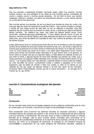 Baja California (1702)
Hay muy grandes y espaciosas llanadas, hermosas vegas, valles muy amenos, muchas
fuentes, arroyos, ríos muy poblados en las orillas de muy crecidos sauces, entretejidos de
mucho y espeso carrizo y muchas parras silvestres... Es tan fértil la tierra, que sembré
calabazas, melones y sandías y se dieron de extraordinario tamaño, y unas mismas plantas
en un año dieron tres veces fruto.
Hay muchas salinas muy grandes, de sal muy blanca que remeda los visos de¡ cristal y tan
dura que algunas veces es necesaria la ayuda de la barra... Hay muchos venados y conejos,
y siendo así que matan mucho de todo esto, se ven no obstante a manadas; otras dos
especies hay de montería que se conocen en estos reinos, a quienes por alguna semejanza
llaman carneros... De volatería hay copia. Hay todos los pájaros destos reinos, como
zenzonties, calandrías,tigueritos,cardenales,etc. Y fuera déstos abunda mucho el país de
jilgueros, menores que los de España, pero nada diferentes de ellos en el canto y pinta; entre
estas aves, que sirven de deleite con suavidad al oído, hay multitud de perdices, que sirven
de sainete al gusto.
Estos calífornianos viven en rancherías de 20,de 30,y de 40 y 50 familias;no usan de casas,la
sombra de los árboles les sirve para resistir los bochornos de¡ sol, y las ramas y hojas de los
mismos para guarecerse en la noche contra la inclemencia de¡ tiempo; en el rigor de¡ invierno
viven en unas cuevas que hacen en la tierra, y en todos estos resguardos moran muchos
juntos como brutos; los hombres andan desnudos en lo que hemos visto; en lo general, no
tienen sobre su cuerpo más que una faja bien tejida, y a falta désta una redecilla curiosa con
que ciñen la frente, y algunas figuras de nácar bien labradas que penden de¡ cuello, que a
veces guarnecen con algunas frutillas redondas como cuentas; el mismo adorno ponen en las
manos... Las mujeres andan con más decencia, cubiertas desde la cintura hasta las rodillas,
de unos canutillos de carrizo, curiosamente unidos y tupidos a espaldas; en la misma
proporción usan de pieles de venado o hilos muy unidos; su alifio en la cabeza es una
redecilla de hilo que sacan de algunas hierbas o de pita que sacan de los mezcales.
(Francisco María Pícolo,Relación sucinto que de lo nueva conversión..., en lturriaga de la
Fuente, op. cit., pp. 93-94.)
Lección 2. Características ecológicas del planeta
La biosfera
Algo de ecología
Algo sobre poblaciones
Comunicación en la naturaleza
Introducción
Se han revisado hasta ahora los principales aspectos de los problemas ambientales que se viven
en nuestro país y en el mundo, y que tienen su origen en las actividades humanas.
Para comprender cómo funcionan los sistemas naturales es necesario acercarse a algunos
conceptos básicos de ecología que explican o dan cuenta de los componentes de estos sistemas
y de sus funciones e interacciones. Sin que este curso se base o pretenda brindar un enfoque
derivado de la ecología, vale la pena conocer dichos conceptos para profundizar en la
comprensión de la problemática ambiental, en el nacimiento de los aciertos y errores en el manejo
recursos, así como en la búsqueda de soluciones. la ecología es una tentativa humana de
conocimiento y comprensión de una cierta categoría de fenómenos naturales, mediante la
 