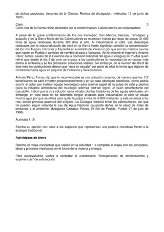 de dichos productos. (recortes de la Ciencia. Revista de divulgación, miércoles 12 de junio de
1991).
Caso 3
Cinco ríos de la Sierra Norte afectados por la contaminación. Cafeticultores los responsables
A pesar de la grave contaminación de los ríos Pentepec, San Marcos, Necaxa, Tehutepec y
acapulto y en la Sierra Norte de los Cafeticultores se muestran índices por dejar de arrojar 31,000
litros de agua residuales durante 120 días al año. Al industrializar el café. Las descargas
residuales por la industrialización del café en la Sierra Norte significan también la contaminación
de los ríos Tuxpan, Cazones y Tecolutla en el estado de Veracruz por que son los mismos cauces
que nacen en Puebla y cambian de nombre al para a Veracruz. Así lo informó el ingeniero Antonio
Pérez Torres, asesor de la Gerencia de la Comisión Nacional del agua (Conagua) en Puebla quién
refirió que desde el día 6 de junio se expuso a los cafeticultores la necesidad de no causar más
daños al ambiente y se les plantearon soluciones viables. Sin embargo, en la reunión del día 8 de
este mes los cafeticultores dijeron que "esta en estudio" por parte de ellos la forma que dejaron de
contaminar tanta agua en perjuicio de Poblanos y Veracruzanos.
Antonio Pérez Torres dijo que lo recomendable es una solución conjunta, de manera que los 112
beneficiarios de café inviertan proporcionalmente y en su caso obtengan beneficios, como podría
ocurrir si optan por instalar equipo tecnológico para obtener papel de la pulpa de café y pectina
(para la industria alimentaria) del mucilago; además podrían lograr un buen desinfectante del
cascabillo. Indicó que la otra solución sería instalar plantas tratadoras de las aguas residuales, sin
embargo, en este caso no se obtendría ningún producto para industrializar el café se ocupa
mucha agua por que se utiliza para quitar la pulpa a más de 4,000 toneladas, y esta se arroja a los
ríos, donde provoca ausencia del oxígeno. La Conagua insistirá entre los cafeticultores, por que
no pueden seguir violando la Ley de Agua Nacional causando daños en la salud de miles de
personas y al ambiente. (Margarita Carrasco Porras, El Sol de Puebla, Puebla 27 de julio de
1996).
Actividad 1.19
Escriba su opinión con base a los aspectos que representan una postura novedosa frente a la
ecología tradicional.
Actividades de cierre
Retome el mapa conceptual que realizó en la actividad 1.2 complete el mapa con los conceptos,
ideas y procesos implicados en el futuro de la materia y energía.
Para autoevaluarse vuelva a contestar el cuestionario "Recuperación de conocimientos y
experiencias" de esta lección.
 