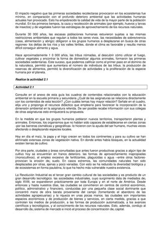 El impacto negativo que las primeras sociedades recolectaras provocaron en los ecosistemas fue
mínimo, en comparación con el profundo deterioro ambiental que las actividades humanas
actuales han provocado. Esto ha empobrecido la calidad de vida de la mayor parte de la población
mundial. En los primeros tiempos, la caza y recolección de animales (por ejemplo, huevos y larvas
de insectos) y de vegetales fueron las estrategias de aprovechamiento de los recursos naturales.
Durante 30 000 años, las escasas poblaciones humanas estuvieron sujetas a las mismas
restricciones ambientales que regulan a todos los seres vivos. las necesidades de sobrevivencia
(casa, alimentación y abrigo) obligaron a los grupos humanos a desplazarse en busca de otras
regiones- los deltas de los ríos y los valles fértiles, donde el clima es favorable y resulta menos
difícil conseguir alimento y agua.
Hace aproximadamente 1 0 000 años, las tribus nómadas, al descubrir cómo utilizar el fuego,
cultivar vegetales y encontrar la forma de domesticar algunos animales, formaron las primeras
sociedades sedentarias. Este suceso, que podemos calificar como el primer paso en el dominio de
la naturaleza, permitió que aumentara el número de individuos de las tribus. la producción de
reservas de alimentos, permitió la diversificación de actividades y la proliferación de la especie
humana por el planeta.
Realice la actividad 2.1
Actividad 2.1
Consulte en el anexo de esta guía los cuadros de contenidos relacionados con la educación
ambiental en la escuela primaria y secundaria ¿Cuál de las asignaturas se relaciona directamente
con los contenidos de esta lección? ¿Con cuáles temas hay mayor relación? Señale en el cuadro,
elija uno y proponga el recursos didáctico que emplearía para favorecer la incorporación de la
dimensión ambiental en la asignatura referida. De ser posible recabe información con sus colegas
de otras asignaturas esto enriquecerá su propuesta.
En la medida en que los grupos humanos poblaron nuevos territorios, transportaron plantas y
animales. Entonces, los organismos que no hablan sido capaces de establecerse en ciertas zonas
-por las barreras cismáticas y geográficas- lo hicieron con la ayuda del ser humano, muchas veces
afectando o desplazando especies locales.
Hoy en día el maíz, la papa y el trigo crecen en todos los continentes y para su cultivo se han
eliminado extensas zonas de vegetación nativa. En donde antes había bosques, en la actualidad
existen tierras de cultivo.
Por otra parte, ciudades y áreas conurbadas que antes fueron productivas gracias a algún tipo de
cultivo hoy se encuentran en franco deterioro. las formas de aprovechamiento inapropiadas
(monocultivos), el empleo excesivo de fertilizantes, plaguicidas o agua --entre otros factores-
provocan la erosión de¡ suelo. En casos extremos, las comunidades naturales han sido
desplazadas por otras, ajenas y poco variadas. Con esto se ha reducido la diversidad biológica y
de ecosistemas en forma paulatina, lo que ha hecho más vulnerable nuestra existencia.
La Revolución Industrial es el tercer gran cambio cultural de las sociedades y es producto de un
gran desarrollo tecnológico. las sociedades industriales, cuyo surgimiento data de mediados de¡
siglo XVIII, se expandieron prácticamente por toda Europa y en el norte de América. Desde
entonces y hasta nuestros días, las ciudades se convirtieron en centros de control económico,
político, administrativo y financiero, conducidas por una pequeña clase social dominante que
concentró mano de obra barata proveniente del campo (fomentando el abandono de las
actividades agropecuarias) y la riqueza en unas pocas manos. las ciudades son importantes
espacios económicos y de producción de bienes y servicios, en cierta medida, gracias a que
controlan los medios de producción, a las formas de producción automatizada, a los avances
científicos y tecnológicos, y al conocimiento de los recursos naturales. Esto, además, condujo al
desarrollo de¡ sistema de mercado e inició el proceso de concentración de¡ capital.
 