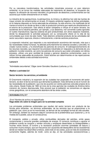 Por su naturaleza transformadora, las actividades industriales provocan un gran deterioro
ambiental, no se tornan las medidas adecuadas de tratamiento de desechos. la ocupación de¡
espacio, la utilización de recursos naturales y la generación de desechos y contaminantes son las
acciones que inciden directamente en el medio.
La industria de los agroquímicos, la petroquímica, la minera y la eléctrica han sido las fuentes de
mayor emisión de contaminantes en el país. El impacto ambiental negativo de dichas actividades,
al no haberse dispuesto en forma adecuada las emisiones, ha sido enorme y ha modificado de tal
manera el entorno en donde se lleva a cabo la producción primaria que repercute directamente en
el entorno de la producción. Esto afecta al sector campesino e influye en el sector terciario. los
accidentes de la industria petrolera, por ejemplo, y sus desechos, han convertido suelos agrícolas
en suelos improductivos; lagunas costeras de gran productividad, son ahora espacios insalubres,
donde ha desaparecido la actividad pesquera con su consecuente efecto en la vida de las
comunidades que vivían de este medio. Todo deterioro ambiental producto de las actividades del
sector secundario repercute, directa o indirectamente, e demás sectores productivos.
La expansión industrial, que responde a una racionalización económica del mercado, más que a
las necesidades reales humanas, ha alterado profundamente los sistemas sociales y culturales, ha
creado nuevos bienes, y ha diversificado los patrones de consumo. El sobreaprovechamiento de
los recursos naturales, que requieren los procesos industriales en respuesta a la demanda de una
población mundial creciente, así como los patrones de consumo que están articulados con dichos
procesos, utilizan una gran cantidad de energía y generan desechos contaminantes, pues no
utilizan formas adecuadas de producción. Estos factores son determinantes en las repercusiones
ambientales debido a esta actividad económica.
Lectura 9
"Actividades secundarias", Édgar Javier González Gaudiano (Lecturas, p. 6 l).
Realice la actividad 2.6
Sector terciario: los servicios y el ambiente
El Crecimiento industrial y la expansión de las ciudades han propiciado el incremento del sector
terciario, es decir el de los servicios que demanda la población. Esta demanda se da en función de
las necesidades de la población, que vive de acuerdo con ciertos patrones culturales propios de la
vida urbana. Desde finales de 1960 (al inicio de la crisis agrícola) las ciudades de América latina
crecieron de manera desmesurada. Esto provocó que la población se concentrara en algunas
zonas geográficas, con el consecuente abandono de las áreas rurales.
Actividades 2.6 y 2.7
¡Error! Nombre de archivo no especificado.
Haga doble clic sobre la imagen para ver la actividad completa
Los principales problemas ambientales que resultan del sector terciario son producto de las
formas poco eficientes --en términos ambientales- de los servicios que se proporcionan a la
población, que, como ya se ha mencionado, se derivan de las complejas formas de vida actuales.
Sin embargo, también es necesario adquirir conciencia de la problemática que ocasionan y, en la
medida de lo posible, actuar en consecuencia.
El transporte, público y privado, utiliza combustibles derivados del petróleo, emite gases
contaminantes y consume grandes cantidades de energía. El comercio contribuye a agravar el
problema cuando se compran y venden artículos y empaques desechabas no biodegradables y
muchas veces tóxicos. El turismo y la recreación producen enormes cantidades de basura y
consumen mucha energía, que con frecuencia son causantes del desequilibrio de los ecosistemas
donde se instalan los desarrollos turísticos, sobre todo en las costas, pues se trata de ecosistemas
sumamente frágiles, además de incidir, como se dijo, en las actividades socioeconómicas y
 