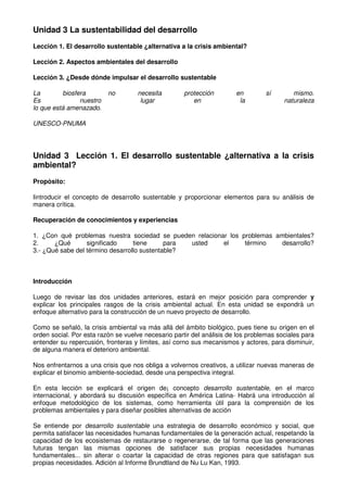 Unidad 3 La sustentabilidad del desarrollo
Lección 1. El desarrollo sustentable ¿alternativa a la crisis ambiental?
Lección 2. Aspectos ambientales del desarrollo
Lección 3. ¿Desde dónde impulsar el desarrollo sustentable
La biosfera no necesita protección en sí mismo.
Es nuestro lugar en la naturaleza
lo que está amenazado.
UNESCO-PNUMA
Unidad 3 Lección 1. El desarrollo sustentable ¿alternativa a la crisis
ambiental?
Propósito:
Iintroducir el concepto de desarrollo sustentable y proporcionar elementos para su análisis de
manera crítica.
Recuperación de conocimientos y experiencias
1. ¿Con qué problemas nuestra sociedad se pueden relacionar los problemas ambientales?
2. ¿Qué significado tiene para usted el término desarrollo?
3.- ¿Qué sabe del término desarrollo sustentable?
Introducción
Luego de revisar las dos unidades anteriores, estará en mejor posición para comprender y
explicar los principales rasgos de la crisis ambiental actual. En esta unidad se expondrá un
enfoque alternativo para la construcción de un nuevo proyecto de desarrollo.
Como se señaló, la crisis ambiental va más allá del ámbito biológico, pues tiene su origen en el
orden social. Por esta razón se vuelve necesario partir del análisis de los problemas sociales para
entender su repercusión, fronteras y límites, así corno sus mecanismos y actores, para disminuir,
de alguna manera el deterioro ambiental.
Nos enfrentarnos a una crisis que nos obliga a volvernos creativos, a utilizar nuevas maneras de
explicar el binomio ambiente-sociedad, desde una perspectiva integral.
En esta lección se explicará el origen de¡ concepto desarrollo sustentable, en el marco
internacional, y abordará su discusión específica en América Latina- Habrá una introducción al
enfoque metodológico de los sistemas, como herramienta útil para la comprensión de los
problemas ambientales y para diseñar posibles alternativas de acción
Se entiende por desarrollo sustentable una estrategia de desarrollo económico y social, que
permita satisfacer las necesidades humanas fundamentales de la generación actual, respetando la
capacidad de los ecosistemas de restaurarse o regenerarse, de tal forma que las generaciones
futuras tengan las mismas opciones de satisfacer sus propias necesidades humanas
fundamentales... sin alterar o coartar la capacidad de otras regiones para que satisfagan sus
propias necesidades. Adición al Informe Brundtland de Nu Lu Kan, 1993.
 