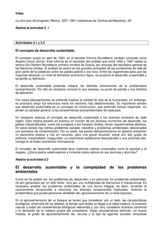 Vídeo
La otra caro del progreso, México, SEP, 1991 (videotecas de Centros de Maestros). 29'
Realice la actividad 3. 1
Actividades 3.1 y 3.2
El concepto de desarrollo sustentable
El concepto surgió en abril de 1983, en el llamado Informe Brundtland, también conocido como
Nuestro futuro común. Este informe es el resultado del análisis que entre 1983 y 1987 realizó la
señora Gro Harlem Brundtland, primera ministra de Suecia, por encargo del secretario general de
las Naciones Unidas. El análisis se centra en los grandes contrastes de las condiciones de vida de
gran parte de la población entre los países pobres y los ricos. Entre las sugerencias para que las
mayorías alcancen un nivel de bienestar económico digno, se propone el desarrollo sustentable y
se perfila su definición.
El desarrollo sustentable pretende integrar las distintas dimensiones de la problemática
socioambiental. Por ello es necesario conocer lo que expresa, su punto de partida y sus ámbitos
de aplicación.
Con estos planteamientos se pretende mejorar la calidad de vida de la humanidad, sin embargo,
es prioritario dirigir los esfuerzos hacia los sectores más desfavorecidos. Es importante señalar
que desarrollo sustentable es un concepto en construcción, que pretende incluso responder, sin
perder su carácter general, a las características socioambientales de cada país.
Es necesario adecuar el concepto de desarrollo sustentable a los diversos contextos de cada
región. Esto implica ponerlo en práctica en función dé los diversos momentos de desarrollo. los
países industrializados, como los europeos o los Estados Unidos, tienen requerimientos distintos.
En estos países hay ciertos problemas sociales resueltos y problemas ambientales relacionados
con procesos de contaminación. Por su parte, los países latinoamericanos en general presentan
un panorama diverso y rico en recursos, pero una grave situación social con alto grado de
pobreza, marginalidad, inseguridad, un crecimiento poblacional desordenado y una profunda des-
ventaja en el orden económico internacional.
El concepto de desarrollo sustentable lleva implícitos valores universales como la equidad y el
respeto. ¿Cómo podría usted exponer y fomentar estos valores en sus alumnas y alumnos?
Realice la actividad 3.2
El desarrollo sustentable y la complejidad de los problemas
ambientales
Como se ha podido ver, los problemas de¡ desarrollo, y en particular los problemas ambientales,
no son generados por un solo factor, sino por una multiplicidad de elementos e interacciones. Es
necesario analizar los problemas ambientales de una forma integral, es decir, fomentar el
razonamiento encaminado a encontrar los diversos componentes implicados. Veamos la
problemática que puede generarse alrededor de¡ aprovechamiento de un área boscosa.
En el aprovechamiento de un bosque se tienen que considerar, por un lado, las características
ecológicas: el:tamaño de los árboles, el tiempo que tardan en llegar a la edad madura, la sucesión
natural, y todas las características biológicas relevantes y, por otro, considerar el precio comercial
y la demanda de la madera propia del ecosistema. Estas características definirán, en buena
medida, el grado de aprovechamiento de¡ recurso y el tipo de agentes sociales (empresas
 