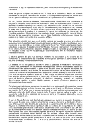 acuerdo con la ley y el reglamento forestales, pero los recursos disminuyeron y la reforestación
fue mínima.
Antes de que se cumpliera el plazo de los 25 años de la concesión a Miqro, se formaron
comisiones en los ejidos Tres Garantías, Noh Bec y Caobas para luchar por mejores precios de la
madera, pero con el tiempo las comisiones lucharon para que se terminara la concesión.
En 1983, cuando terminó la concesión, coincidieron varias circunstancias que favorecieron el
surgimiento de la silvicultura comunitario en la región: había aún suficientes masas boscosas y la
densidad de población era baja, en promedio cada ejidatario contaba con 140 has, de las cuales
55 estaban en reserva forestal, la tala selectiva de maderas preciosas, la necesidad de conservar
la selva para la extracción de chicle, el conocimiento que adquirieron los campesinos en el
aprovechamiento de la madera, y la regeneración natural favorecida por los huracanes y los
incendios periódicos. Adicionalmente, los ejidatarios tenían una organización comunal interna
derivada de las cooperativas chicleras , que se había fortalecido en la lucha por mejorar los
precios de la madera y en contra de la concesión a Miqro.
Esta situación coincidió con que en el ámbito nacional se buscaba promover proyectos de
aprovechamiento forestal con la participación de las comunidades, y el gobierno del estado apoyó
el proyecto, lo que permitió que se iniciara en Quintana Roo el Plan Piloto Forestal que se impulsó
a través de un acuerdo de colaboración entre México y Alemania, y consistió en el financiamiento
de los salarios, la infraestructura y los gastos de operación para el equipo de apoyo, que trabajaba
con 10 ejidos, en total 1 00 000 has de bosque y aproximadamente 40% de¡ volumen de maderas
preciosas del estado.
El objetivo general del plan fue contribuir, mediante la capacitación y la asesoría de los
campesinos, al establecimiento de un sistema de manejo que permitiera la conservación de los
recursos forestales y el desarrollo comunitario.
Los trabajos con los 10 ejidos que constituyen ahora la Sociedad de Productores Forestales de
Quintana Roo, comenzaron con los primeros estudios para de- terminar la cantidad de árboles que
podían cortarse sin destruir la selva. A partir de los estudios sobre las especies de árboles, así
como sobre su tamaño y sus edades, se estableció la situación de las masas forestales y la
cantidad de madera que era posible extraer. la época de corte en esta región abarca de febrero a
junio, que corresponde al periodo de secas. El área forestal se dividió en 25 parcelas, se trabaja
cada año, con aprovechamiento de 850 m' de caoba y 2 800 m' de otras maderas duras tropicales,
como el kataloch (Swersia cubensis), el chechern (Metopium brownei), el rnachiche
(Lonchocarpus castillo¡), el pukté (Bucida buceras), el ramón (Brosimum alicastrum) y el
chicozapote (Manilkara zapota).
Estos bosques tropicales se aprovechan de acuerdo con un sistema policíclico selectivo, basado
en el establecimiento de un límite de corte para caoba entre 55 y 60 cm. El sistema se basa en
una rotación de 75 años, pero el aprovechamiento de un área particular está programada para
realizarse a intervalos de 25 años o ciclos de corte. En primer lugar se explota la caoba y, si se
negocia la venta de otras especies, se extraen de ocho a 13 especies adicionales, con un
diámetro límite de 35 cm.
El plan de Manejo Forestal está diseñado para asegurar que aumente la población de caoba en
los bosques de cada ejido, mediante el control de su aprovechamiento y distribución. Durante
cada año de¡ primer ciclo de corte, se aprovechará un vigésimo quinto del inventario de caobas
mayores de¡ diámetro límite, lo que significa un árbol por hectárea. En el segundo año de¡ ciclo de
corte, los árboles aprovechados serán los que actualmente tienen un diámetro de 35 a 54 cm y
que durante el primer ciclo de corte deberán alcanzar diámetros comerciales. Se espera que para
este segundo ciclo ya no haya caobas gigantes, por lo que en algunos lugares los volúmenes
aprovechados anualmente serán menores que los actuales, aunque esta situación podría
compensarse, aprovechando aquella áreas donde el número de árboles que ahora no tiene talla
comercial sean mayores que los que se cortan. E tercer ciclo de corte afectará a los árboles que
actualmente tienen un diámetro de 1 5 a 34 cm y que habrá tenido 50 años para alcanzar el
tamaño comercial.
 