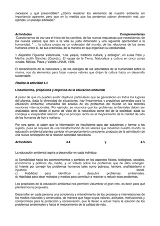 necesario y qué prescindible? ¿Cómo revalorar los elementos de nuestro ambiente sin
importancia aparente, pero que en la medida que los perdemos cobran dimensión real, por
ejemplo, un paisaje arbolado?
Actividades Complementarias
Cuestionarnos tal vez sea el inicio de los cambios, de las nuevas respuestas que necesitamos, de
los nuevos valores que den a la vida su justa dimensión y una siguiente oportunidad a la
humanidad, " ... la cultura propia es un ordenador del mundo, de las relaciones de los seres
humanos entre sí, de sus creencias, de la manera en que organizan su cotidianidad,
1 Alejandro Figueroa Valenzuela, "Los yaquis, tradición cultura¡ y ecología", en Luisa Paré y
Martha Judith Sánchez (Coords.), El ropaje de la Tierra, Naturaleza y cultura en cinco zonas
rurales, México, Plaza y Valdés-UNAM, 1996.
El conocimiento de la naturaleza y de los estragos de las actividades de la humanidad sobre la
misma, nos da elementos para forjar nuevos valores que dirijan la cultura hacia un desarrollo
sustentable.
Realice la actividad 4.4
Lineamientos, propósitos y objetivos de la educación ambiental
A pesar de que no pueden existir objetivos particulares que se generalicen en todos los lugares
de] planeta, dada la diversidad de situaciones, hay lineamientos y propósitos generales para la
educación ambiental, emanados del análisis de los problemas del mundo en las distintas
reuniones internacionales. Por ejemplo, se reconoce que los problemas ambientales deben ser
analizados tanto desde el punto de vista de la naturaleza como del de la sociedad, dada su
compleja e inseparable relación. Aquí el principio rector es el mejoramiento de la calidad de vida
de los humanos de hoy y mañana.
Por otra parte, al saber que la información es insuficiente para dar soluciones y formar a los
sujetos, pues se requiere de una transformación de los valores que movilizan nuestro mundo, la
educación ambiental plantea cambiar el comportamiento consciente, producto de la asimilación de
una nueva concepción de la relación sociedad-naturaleza.
Actividades 4.4 y 4.5
La educación ambiental aspira a desarrollar en cada individuo:
a) Sensibilidad hacia los acontecimientos y cambios en los aspectos físicos, biológicos, sociales,
económicos y políticos de¡ medio, y un interés sobre los problemas que de ellos emergen.
b) Interés por corregir los problemas humanos tales como pobreza, hambre, analfabetismo e
injusticia social.
c) Habilidad para identificar y descubrir problemas ambientales.
d) Habilidad para idear métodos y medios para contribuir a resolver o reducir esos problemas.
Los propósitos de la educación ambiental nos permiten vislumbrar el gran reto, es decir para qué
plantearnos la propuesta.
Desarrollar en cada persona una conciencia y entendimiento de los procesos e interrelaciones de
los medios naturales y construidos, de manera que haga suyos valores, actitudes, motivaciones y
compromisos para la protección y conservación, que la lleven a actuar hacia la solución de los
problemas ambientales y hacia el mejoramiento de la calidad de vida.
 