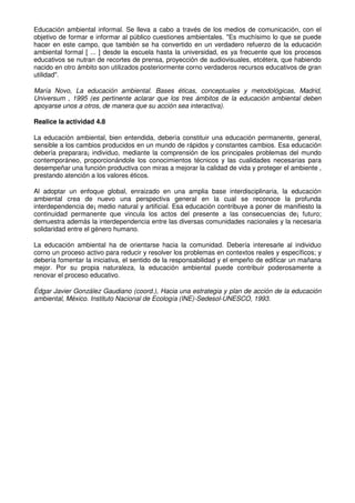 Educación ambiental informal. Se lleva a cabo a través de los medios de comunicación, con el
objetivo de formar e informar al público cuestiones ambientales. "Es muchísimo lo que se puede
hacer en este campo, que también se ha convertido en un verdadero refuerzo de la educación
ambiental formal [ ... ] desde la escuela hasta la universidad, es ya frecuente que los procesos
educativos se nutran de recortes de prensa, proyección de audiovisuales, etcétera, que habiendo
nacido en otro ámbito son utilizados posteriormente corno verdaderos recursos educativos de gran
utilidad".
María Novo, La educación ambiental. Bases éticas, conceptuales y metodológicas, Madrid,
Universum , 1995 (es pertinente aclarar que los tres ámbitos de la educación ambiental deben
apoyarse unos a otros, de manera que su acción sea interactiva).
Realice la actividad 4.8
La educación ambiental, bien entendida, debería constituir una educación permanente, general,
sensible a los cambios producidos en un mundo de rápidos y constantes cambios. Esa educación
debería preparara¡ individuo, mediante la comprensión de los principales problemas del mundo
contemporáneo, proporcionándole los conocimientos técnicos y las cualidades necesarias para
desempeñar una función productiva con miras a mejorar la calidad de vida y proteger el ambiente ,
prestando atención a los valores éticos.
Al adoptar un enfoque global, enraizado en una amplia base interdisciplinaria, la educación
ambiental crea de nuevo una perspectiva general en la cual se reconoce la profunda
interdependencia de¡ medio natural y artificial. Esa educación contribuye a poner de manifiesto la
continuidad permanente que vincula los actos del presente a las consecuencias de¡ futuro;
demuestra además la interdependencia entre las diversas comunidades nacionales y la necesaria
solidaridad entre el género humano.
La educación ambiental ha de orientarse hacia la comunidad. Debería interesarle al individuo
corno un proceso activo para reducir y resolver los problemas en contextos reales y específicos; y
debería fomentar la iniciativa, el sentido de la responsabilidad y el empeño de edificar un mañana
mejor. Por su propia naturaleza, la educación ambiental puede contribuir poderosamente a
renovar el proceso educativo.
Édgar Javier González Gaudiano (coord.), Hacia una estrategia y plan de acción de la educación
ambiental, México. Instituto Nacional de Ecología (INE)-Sedesol-UNESCO, 1993.
 