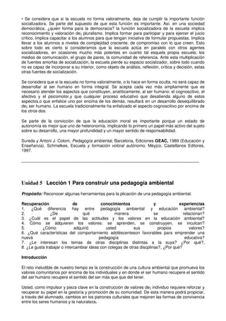 • Se considera que si la escuela no forma valoralmente, deja de cumplir la importante función
socializadora. Se parte del supuesto de que esta función es importante. Así, en una sociedad
democrática, ¿quién forma para la democracia? la función socializadora de la escuela implica
reconocimiento y valoración de¡ pluralismo. Implica formar para participar y para ejercer el juicio
crítico. Implica capacitar a los alumnos para que tengan iniciativa de formular propuestas. Implica
llevar a los alumnos a niveles de complejidad creciente, de compromiso con lo que creen. Esto
sobre todo es cierto si consideramos que la escuela actúa en paralelo con otros agentes
socializadores, en ocasiones mucho más potentes en cuanto tal esquela propia escuela: los
medios de comunicación, el grupo de pares, la comunidad de referencia. Ante esta multiplicación
de fuentes amorfas de socialización, la escuela pierde su espacio socializador, sobre todo cuando
no es capaz de incorporar a su interior, como objeto de análisis, reflexión, crítica y decisión, estas
otras fuentes de socialización.
Se considera que si la escuela no forma valoralmente, o lo hace en forma oculta, no será capaz de
desarrollar al ser humano en forma integral. Se acepta cada vez más ampliamente que es
necesario atender los aspectos que constituyen, analíticamente, al ser humano: el cognoscitivo, el
afectivo y el psicomotor,y que cualquier proceso educativo que desatienda alguno de estos
aspectos,o que enfatice uno por encima de los demás, resultará en un desarrollo desequilibrado
de¡ ser humano. La escuela tradicionalmente ha enfatizado el aspecto cognoscitivo por encima de
los otros dos.
Se parte de la convicción de que la educación moral es importante porque un estado de
autonomía es mejor que uno de heteronomía, implicando lo primero un papel más activo del sujeto
sobre su desarrollo, una mayor profundidad y un mayor sentido de responsabilidad.
Sureda y Antoni J. Colom, Pedagogía ambiental, Barcelona, Ediciones GEAC, 1989 (Educación y
Enseñanza). Schmelkes, Escuela y formación voloral autónomo, Méyjco, Castellanos Editores,
1997.
Unidad 5 Lección 1 Para construir una pedagogía ambiental
Propósíto: Reconocer algunas herramientas para la plicación de una pedagogía ambiental.
Recuperación de conocimientos y experiencias
1. ¿Qué diferencia hay entre pedagogía ambiental y educación ambiental?
2. ¿De qué manera se relacionan?
3. ¿Cuál es el papel de las actitudes y los valores en la educación ambiental?
4. Cómo se ádquieren los valores: se aprenden, se construyyen, se inculcan?
5. ¿Cómo adquirió usted sus propios valores?
6. ¿Qué características del cornportarniento adoléscenteson favorables para emprender una
nuevá pedagogía educativa?
7. ¿Le interesan los temas de otras disciplinas distintas a la suya? ¿Por qué?,
8. ¿Le gusta trabajar o intercambiar ideas con colegas de otras discplinas?, ¿Por qué?
Introducción
El reto ineludible de nuestro tiempo es la construcción de una cultura ambiental que promueva los
valores comunitarios por encima de los individuales y en donde el ser humano recupere el sentido
del ser humano recupere el sentido del ser más que que del tener.
Usted, como impulsor y pieza clave en la construcción de valores de¡ individuo requiere reforzar y
recuperar su papel en la gestoría y promoción de su comunidad. De esta manera podrá propiciar,
a través del alumnado, cambios en los patrones culturales que mejoren las formas de convivencia
entre los seres humanos y la naturaleza.
 