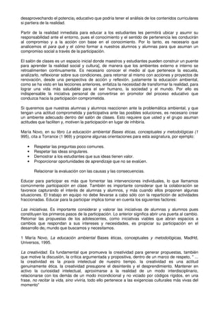 desaprovechando el potencia¡ educativo que podría tener el análisis de los contenidos curriculares
si partiera de la realidad.
Partir de la realidad inmediata para educar a los estudiantes les permitirá ubicar y asumir su
responsabilidad ante el entorno, pues el conocimiento y el sentido de pertenencia les conducirán
al compromiso y a la acción con base en el conocimiento. Por lo tanto, es necesario que
analicemos el para qué y el cómo formar a nuestros alumnos y alumnas para que asuman un
compromiso social a través de la participación.
El salón de clases es un espacio inicial donde maestros y estudiantes pueden construir un puente
para aprender la realidad social y cultura], de manera que los ambientes externo e interno se
retroalimenten continuamente. Es necesario conocer el medio al que pertenece la escuela,
analizarlo, reflexionar sobre sus condiciones, para retornar al mismo con acciones y proyectos de
renovación, desde una perspectiva de acción y reflexión. justamente la educación ambiental,
como se ha visto en las lecciones anteriores, enfatiza la necesidad de transformar la realidad, para
lograr una vida más saludable para el ser humano, la sociedad y el mundo. Por ello es
indispensable la iniciativa personal de convertirse en promotor del proceso educativo que
conduzca hacia la participación comprometida.
Si queremos que nuestras alumnas y alumnos reaccionen ante la problemática ambiental, y que
tengan una actitud comprometida y participativa ante las posibles soluciones, es necesario crear
un ambiente adecuado dentro del salón de clases. Esto requiere que usted y el grupo asuman
actitudes que faciliten y, motiven la participación en lugar de inhibiría.
María Novo, en su libro La educación ambiental Bases éticas, conceptuales y metodológicas (1
995), cita a Torrance (1 969) y propone algunas orientaciones para esta asignatura, por ejemplo:
• Respetar las preguntas poco comunes.
• Respetar las ideas singulares.
• Demostrar a los estudiantes que sus ideas tienen valor.
• Proporcionar oportunidades de aprendizaje que no se evalúen.
Relacionar la evaluación con las causas y las consecuencias.
Educar para participar es más que fomentar las intervenciones individuales, lo que llamamos
comúnmente participación en clase. También es importante considerar que la colaboración se
favorece capturando el interés de alumnas y alumnos, y más cuando ellos proponen algunas
situaciones. El trabajo en equipo no debe llevarse a cabo sólo con la repartición de actividades
fraccionadas. Educar para la participar implica tomar en cuenta los siguientes factores:
Las iniciativas. Es importante considerar y valorar las iniciativas de alumnas y alumnos pues
constituyen los primeros pasos de la participación. Lo anterior significa abrir una puerta al cambio.
Retomar las propuestas de los adolescentes, como iniciativas viables que abran espacios a
cambios que respondan a sus intereses y necesidades, es propiciar su participación en el
desarrollo de¡ mundo que buscamos y necesitamos.
1 María Novo, La educación ambiental Bases éticas, conceptuales y metodológicas, MadHd,
Universos, 1995.
La creatividad. Es fundamental que promueva la creatividad para generar propuestas, también
que motive la discusión, la crítica argumentada y propositiva, dentro de un marco de respeto, " ...
la creatividad es la praxis intelectual de nuestro tiempo. la creatividad es una actitud
genuinamente ética. la creatividad presupone el desinterés y el desprendimiento. Mantener en
activo la curiosidad intelectual, aproximarse a la realidad de un modo interdisciplinario,
relacionarse con los demás de un modo incondicional y no viciado por códigos rígidos, en una
frase, no recitar la vida, sino viviría, todo ello pertenece a las exigencias culturales más vivas del
momento"
 