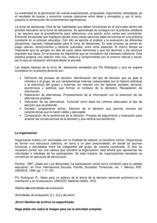 La creatividad en la generación de nuevas explicaciones, propuestas, argumentos, estrategias, es
el resultado de buscar y encontrar nuevas relaciones entre ideas y conceptos y, por lo tanto,
propicia la construcción de conocimientos significativos.
La toma de decisiones. Otra de las habilidades que deben fomentarse en el alumnado dentro del
proceso educativo es la toma de decisiones. Su aprendizaje se consigue con la práctica cotidiana
y se requiere que el procedimiento para seleccionar una opción entre varias sea consciente.
Enfrentar situaciones que impliquen decidir entre varias opciones debe convertirse en una práctica
constante en el proceso educativo. Con ello se ejercita el análisis y la evaluación de diferentes
situaciones, requisito indispensable para la toma de decisiones. En este proceso se ponen en
juego valores, conocimientos y factores culturales, entre otros aspectos. Al mismo tiempo es
importante que se pongan en tela de juicio estos elementos y que las alumnas y los alumnos
expresen sus ideas. En el proceso es importante que se consideren los intereses colectivos. Esta
práctica propicia una relación más rica, madura y comprometida con el entorno natural y social,
por lo que es necesario reforzarla desde la escuela.
Las etapas básicas de la toma de. decisiones señaladas por Pío Rodríguez y que se sugiere
considerar en la práctica docente son:
• Definición del proceso de decisión. Identificación del tipo de decisión que se pide al
individuo o al grupo, de sus características internas (relacionadas con la historia individual
o la estructura del grupo) y externas (en relación con los factores sociales, técnicos,
económicos y políticos que forman el contexto de la decisión). Recopilación de
información.
• Elaboración de alternativas. Procesamiento de la información con la obtención de las
alternativas posibles.
• Valoración de las alternativas. Tomando como base los criterios adecuados al tipo de
elección que se pretende.
• Decisión (propiamente dicha). Elección de la decisión que permita conocer las
características que la hacen válida y ejecutable.
• Comparación de la pertinencia de la decisión. Proceso de seguimiento y evaluación para
analizar las consecuencias de la decisión y que verifica sus beneficios.
La organización
Organizarse implica unir voluntades con la finalidad de obtener un beneficio común. Organizarse
es formar una estructura colectiva, en torno a un plan preconcebido, en donde se asuman
funciones y actividades entre los integrantes del grupo de manera coordinada. Si bien es
necesario contar con una cabeza que coordine la organización, ésta tendrá que representar las
voluntades e intereses de los participantes. De esta manera, las organizaciones escolares se
convertirán en ejercicios de democracia.
Paniker, 1987, citado por Luis Benavides,"La participación social como condición para la calidad
educativa", en Foro Internacional Escuela, Familia, Sociedad. Ponencias, vol. 1, México. IFIE-
UNESCO, 1995, pp. 1 17-133.
Pío Rodríguez R., Ideas para un esbozo de la teoría de la decisión personal autónoma en la
orientación y en la educación, UNESCO, Material inédito, 1972.
Realice las actividades de evaluación
Actividades de evaluación, 6.1, 6.2 y de cierre
¡Error! Nombre de archivo no especificado.
Haga doble clic sobre la imagen para ver la actividad completa
 