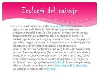 es una disciplina a caballo entre la geografía física orientada
regionalmente y la biología. Estudia los paisajes naturales
prestando especial atención a los grupos humanos como agentes
transformadores de la dinámica físico-ecológica de éstos. Ha
recibido aportes tanto de la geografía física como de la biología, ya
que si bien la geografía aporta las visiones estructurales del paisaje
(el estudio de la estructura horizontal o del mosaico de
subecosistemas que conforman el paisaje), la biología nos aportará
la visión funcional del paisaje (las relaciones verticales de materia y
energía). Este concepto comienza en 1898, con el geógrafo, padre
de la pedología rusa, Vasily Vasilievich Dokuchaev y fue más tarde
continuado por el geógrafo alemán Carl Troll. Es una disciplina muy
relacionada con otras áreas como la Geoquímica, la Geobotánica,
las Ciencias Forestales o la Pedología
Ecología del paisaje
 