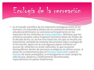 es el estudio científico de las relaciones ecológicas entre el ser
humano y la naturaleza dentro de un contexto recreativo. Los
estudios preliminares se centraron principalmente en los
impactos de los visitantes en áreas naturales. Mientras que los
primeros estudios sobre impactos humanos datan de finales de
la década de los 20, no fue sino hasta los 70s que se reunió una
importante cantidad de material documental sobre ecología de
la recreación, época en la cual algunos países sufrieron un
exceso de visitantes en áreas naturales, lo que ocasionó
desequilibrios dentro de procesos ecológicos en dichas zonas. A
pesar de su importancia para el turismo sostenible y para el
manejo de áreas protegidas, la investigación en este campo ha
sido escasa, dispersa y relativamente desarticulada,
especialmente en países biodiversos.
Ecología de la recreación
 