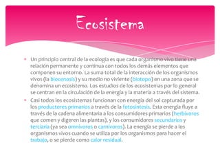 Un principio central de la ecología es que cada organismo vivo tiene una
relación permanente y continua con todos los demás elementos que
componen su entorno. La suma total de la interacción de los organismos
vivos (la biocenosis) y su medio no viviente (biotopo) en una zona que se
denomina un ecosistema. Los estudios de los ecosistemas por lo general
se centran en la circulación de la energía y la materia a través del sistema.
Casi todos los ecosistemas funcionan con energía del sol capturada por
los productores primarios a través de la fotosíntesis. Esta energía fluye a
través de la cadena alimentaria a los consumidores primarios (herbívoros
que comen y digeren las plantas), y los consumidores secundarios y
terciaria (ya sea omnívoros o carnívoros). La energía se pierde a los
organismos vivos cuando se utiliza por los organismos para hacer el
trabajo, o se pierde como calor residual.
Ecosistema
 
