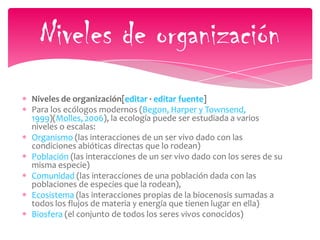 Niveles de organización[editar · editar fuente]
Para los ecólogos modernos (Begon, Harper y Townsend,
1999)(Molles, 2006), la ecología puede ser estudiada a varios
niveles o escalas:
Organismo (las interacciones de un ser vivo dado con las
condiciones abióticas directas que lo rodean)
Población (las interacciones de un ser vivo dado con los seres de su
misma especie)
Comunidad (las interacciones de una población dada con las
poblaciones de especies que la rodean),
Ecosistema (las interacciones propias de la biocenosis sumadas a
todos los flujos de materia y energía que tienen lugar en ella)
Biosfera (el conjunto de todos los seres vivos conocidos)
Niveles de organización
 