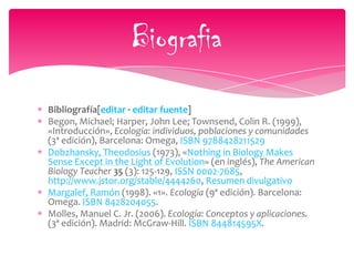 Bibliografía[editar · editar fuente]
Begon, Michael; Harper, John Lee; Townsend, Colin R. (1999),
«Introducción», Ecología: individuos, poblaciones y comunidades
(3ª edición), Barcelona: Omega, ISBN 9788428211529
Dobzhansky, Theodosius (1973), «Nothing in Biology Makes
Sense Except in the Light of Evolution» (en inglés), The American
Biology Teacher 35 (3): 125-129, ISSN 0002-7685,
http://www.jstor.org/stable/4444260, Resumen divulgativo
Margalef, Ramón (1998). «1». Ecología (9ª edición). Barcelona:
Omega. ISBN 8428204055.
Molles, Manuel C. Jr. (2006). Ecología: Conceptos y aplicaciones.
(3ª edición). Madrid: McGraw-Hill. ISBN 844814595X.
Biografia
 