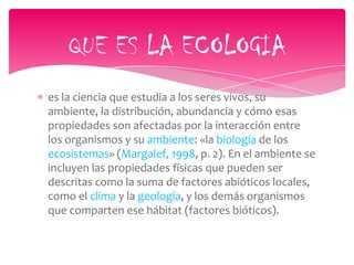 es la ciencia que estudia a los seres vivos, su
ambiente, la distribución, abundancia y cómo esas
propiedades son afectadas por la interacción entre
los organismos y su ambiente: «la biología de los
ecosistemas» (Margalef, 1998, p. 2). En el ambiente se
incluyen las propiedades físicas que pueden ser
descritas como la suma de factores abióticos locales,
como el clima y la geología, y los demás organismos
que comparten ese hábitat (factores bióticos).
QUE ES LA ECOLOGIA
 