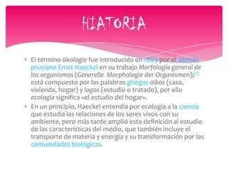 El término ökologie fue introducido en 1869 por el alemán
prusiano Ernst Haeckel en su trabajo Morfología general de
los organismos (Generelle Morphologie der Organismen);[1]
está compuesto por las palabras griegas oikos (casa,
vivienda, hogar) y logos (estudio o tratado), por ello
ecología significa «el estudio del hogar».
En un principio, Haeckel entendía por ecología a la ciencia
que estudia las relaciones de los seres vivos con su
ambiente, pero más tarde amplió esta definición al estudio
de las características del medio, que también incluye el
transporte de materia y energía y su transformación por las
comunidades biológicas.
HIATORIA
 