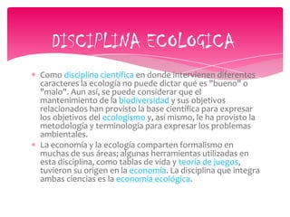 Como disciplina científica en donde intervienen diferentes
caracteres la ecología no puede dictar qué es "bueno" o
"malo". Aun así, se puede considerar que el
mantenimiento de la biodiversidad y sus objetivos
relacionados han provisto la base científica para expresar
los objetivos del ecologismo y, así mismo, le ha provisto la
metodología y terminología para expresar los problemas
ambientales.
La economía y la ecología comparten formalismo en
muchas de sus áreas; algunas herramientas utilizadas en
esta disciplina, como tablas de vida y teoría de juegos,
tuvieron su origen en la economía. La disciplina que integra
ambas ciencias es la economía ecológica.
DISCIPLINA ECOLOGICA
 