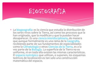 La biogeografía: es la ciencia que estudia la distribución de
los seres vivos sobre la Tierra, así como los procesos que la
han originado, que la modifican y que la pueden hacer
desaparecer. Es una ciencia interdisciplinaria, de manera
que aunque formalmente es una rama de la Geografía,
recibiendo parte de sus fundamentos de especialidades
como la Climatología y otras Ciencias de la Tierra, es a la
vez parte de la Biología. La superficie de la Tierra no es
uniforme, ni en toda ella existen las mismas características.
El espacio isotrópico que utilizan, o suponen, los esquemas
teóricos de localización es tan solo una construcción
matemática del espacio.
BIOGEOGRAFIA
 