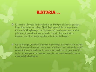 HISTORIA …
 El término ökologie fue introducido en 1869 por el alemán prusiano
Ernst Haeckel en su trabajo Morfología general de los organismos
(Generelle Morphologie der Organismen);1 está compuesto por las
palabras griegas oikos (casa, vivienda, hogar) y logos (estudio o
tratado), por ello ecología significa «el estudio del hogar».
 En un principio, Haeckel entendía por ecología a la ciencia que estudia
las relaciones de los seres vivos con su ambiente, pero más tarde amplió
esta definición al estudio de las características del medio, que también
incluye el transporte de materia y energía y su transformación por las
comunidades biológicas.
 