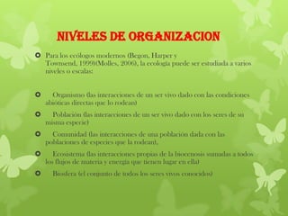 NIVELES DE ORGANIZACION
 Para los ecólogos modernos (Begon, Harper y
Townsend, 1999)(Molles, 2006), la ecología puede ser estudiada a varios
niveles o escalas:
 Organismo (las interacciones de un ser vivo dado con las condiciones
abióticas directas que lo rodean)
 Población (las interacciones de un ser vivo dado con los seres de su
misma especie)
 Comunidad (las interacciones de una población dada con las
poblaciones de especies que la rodean),
 Ecosistema (las interacciones propias de la biocenosis sumadas a todos
los flujos de materia y energía que tienen lugar en ella)
 Biosfera (el conjunto de todos los seres vivos conocidos)
 