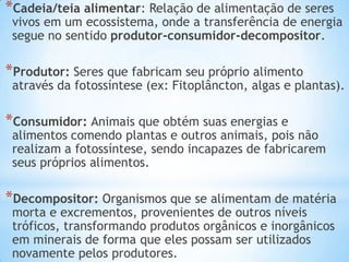 *Cadeia/teia alimentar: Relação de alimentação de seres
vivos em um ecossistema, onde a transferência de energia
segue no sentido produtor-consumidor-decompositor.
*Produtor: Seres que fabricam seu próprio alimento
através da fotossíntese (ex: Fitoplâncton, algas e plantas).
*Consumidor: Animais que obtém suas energias e
alimentos comendo plantas e outros animais, pois não
realizam a fotossíntese, sendo incapazes de fabricarem
seus próprios alimentos.
*Decompositor: Organismos que se alimentam de matéria
morta e excrementos, provenientes de outros níveis
tróficos, transformando produtos orgânicos e inorgânicos
em minerais de forma que eles possam ser utilizados
novamente pelos produtores.
 
