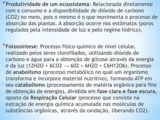 *Produtividade de um ecossistema: Relacionada diretamente
com o consumo e a disponibilidade de dióxido de carbono
(CO2) no meio, pois o mesmo é o que movimenta o processo de
absorção das plantas. A absorção ocorre nos estômatos (poros
regulados pela intensidade de luz e pelo regime hídrico).
*Fotossíntese: Processo físico-químico de nível celular,
realizado pelos seres clorofilados, utilizando dióxido de
carbono e água para a obtenção de glicose através da energia
e da luz (12H2O + 6CO2 → 602 + 6H2O + C6H12O6). Processo
de anabolismo (processo metabólico no qual um organismo
transforma e incorpora material nutritivo), formando ATP em
seu catabolismo (processamento de matéria orgânica para fins
de obtenção de energia), dividida em fase clara e fase escura,
oposto da Respiração Celular (processo que consiste na
extração de energia química acumulada nas moléculas de
substâncias orgânicas, através da oxidação, liberando CO2).
 