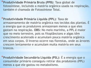 *Produtividade Primária Bruta (PPB): Taxa global de
fotossíntese, incluindo a matéria orgânica usada na respiração,
também é chamada de Fotossíntese Total.
*Produtividade Primária Líquida (PPL): Taxa de
armazenamento de matéria orgânica nos tecidos das plantas. É
a energia que os produtores armazenam menos a que eles
gastam na respiração. OBS: No meio marinho, a PPL é maior
que no meio terrestre, pois os fitoplânctons e algas têm
crescimento acelerado e acumulam pouca matéria orgânica
em seus corpos. O Inverso ocorre nas florestas, onde as árvores
crescem lentamente e acumulam muita matéria em seus
troncos.
*Produtividade Secundária Líquida (PSL): É a energia que o
consumidor primário conseguiu retirar dos produtores (PPL)
menos a que ele gastou no metabolismo.
 