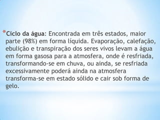 *Ciclo da água: Encontrada em três estados, maior
parte (98%) em forma líquida. Evaporação, calefação,
ebulição e transpiração dos seres vivos levam a água
em forma gasosa para a atmosfera, onde é resfriada,
transformando-se em chuva, ou ainda, se resfriada
excessivamente poderá ainda na atmosfera
transforma-se em estado sólido e cair sob forma de
gelo.
 