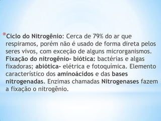 *Ciclo do Nitrogênio: Cerca de 79% do ar que
respiramos, porém não é usado de forma direta pelos
seres vivos, com exceção de alguns microrganismos.
Fixação do nitrogênio- biótica: bactérias e algas
fixadoras; abiótica- elétrica e fotoquímica. Elemento
característico dos aminoácidos e das bases
nitrogenadas. Enzimas chamadas Nitrogenases fazem
a fixação o nitrogênio.
 