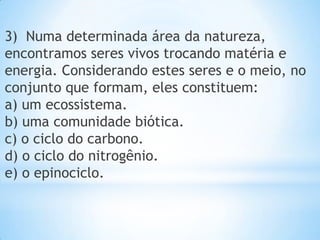 3) Numa determinada área da natureza,
encontramos seres vivos trocando matéria e
energia. Considerando estes seres e o meio, no
conjunto que formam, eles constituem:
a) um ecossistema.
b) uma comunidade biótica.
c) o ciclo do carbono.
d) o ciclo do nitrogênio.
e) o epinociclo.
 
