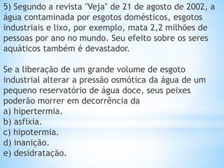 5) Segundo a revista "Veja" de 21 de agosto de 2002, a
água contaminada por esgotos domésticos, esgotos
industriais e lixo, por exemplo, mata 2,2 milhões de
pessoas por ano no mundo. Seu efeito sobre os seres
aquáticos também é devastador.
Se a liberação de um grande volume de esgoto
industrial alterar a pressão osmótica da água de um
pequeno reservatório de água doce, seus peixes
poderão morrer em decorrência da
a) hipertermia.
b) asfixia.
c) hipotermia.
d) inanição.
e) desidratação.
 