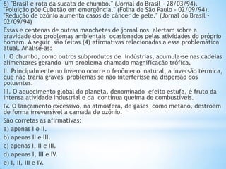 6) "Brasil é rota da sucata de chumbo." (Jornal do Brasil - 28/03/94).
"Poluição põe Cubatão em emergência." (Folha de São Paulo - 02/09/94).
"Redução de ozônio aumenta casos de câncer de pele." (Jornal do Brasil -
02/09/94)
Essas e centenas de outras manchetes de jornal nos alertam sobre a
gravidade dos problemas ambientais ocasionados pelas atividades do próprio
homem. A seguir são feitas (4) afirmativas relacionadas a essa problemática
atual. Analise-as:
I. O chumbo, como outros subprodutos de indústrias, acumula-se nas cadeias
alimentares gerando um problema chamado magnificação trófica.
II. Principalmente no inverno ocorre o fenômeno natural, a inversão térmica,
que não traria graves problemas se não interferisse na dispersão dos
poluentes.
III. O aquecimento global do planeta, denominado efeito estufa, é fruto da
intensa atividade industrial e da contínua queima de combustíveis.
IV. O lançamento excessivo, na atmosfera, de gases como metano, destroem
de forma irreversível a camada de ozônio.
São corretas as afirmativas:
a) apenas I e II.
b) apenas II e III.
c) apenas I, II e III.
d) apenas I, III e IV.
e) I, II, III e IV.
 