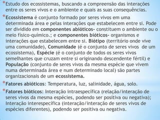 *Estudo dos ecossistemas, buscando a compreensão das interações
entre os seres vivos e o ambiente e quais as suas consequências.
*Ecossistema é conjunto formado por seres vivos em uma
determinada área e pelas interações que estabelecem entre si. Pode
ser dividido em componentes abióticos- constituem o ambiente ou o
meio físico-químico.; e componentes bióticos- organismos e
interações que estabelecem entre si. Biótipo (território onde vive
uma comunidade), Comunidade (é o conjunto de seres vivos de um
ecossistema), Espécie (é o conjunto de todos os seres vivos
semelhantes que cruzam entre si originando descendente fértil) e
População (conjunto de seres vivos da mesma espécie que vivem
numa determinada área e num determinado local) são partes
organizacionais de um ecossistema.
*Fatores abióticos: Temperatura, luz, salinidade, água, solo.
*Fatores bióticos: Interação intraespecífica (relação/interação de
seres vivos da mesma espécies, podendo ser positiva ou negativa);
Interação interespecífica (interação/interação de seres vivos de
espécies diferentes), podendo ser positiva ou negativa.
 