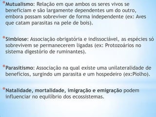 *Mutualismo: Relação em que ambos os seres vivos se
beneficiam e são largamente dependentes um do outro,
embora possam sobreviver de forma independente (ex: Aves
que catam parasitas na pele de bois).
*Simbiose: Associação obrigatória e indissociável, as espécies só
sobrevivem se permanecerem ligadas (ex: Protozoários no
sistema digestório de ruminantes).
*Parasitismo: Associação na qual existe uma unilateralidade de
benefícios, surgindo um parasita e um hospedeiro (ex:Piolho).
*Natalidade, mortalidade, imigração e emigração podem
influenciar no equilíbrio dos ecossistemas.
 