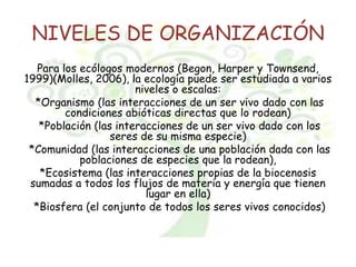 NIVELES DE ORGANIZACIÓN
Para los ecólogos modernos (Begon, Harper y Townsend,
1999)(Molles, 2006), la ecología puede ser estudiada a varios
niveles o escalas:
*Organismo (las interacciones de un ser vivo dado con las
condiciones abióticas directas que lo rodean)
*Población (las interacciones de un ser vivo dado con los
seres de su misma especie)
*Comunidad (las interacciones de una población dada con las
poblaciones de especies que la rodean),
*Ecosistema (las interacciones propias de la biocenosis
sumadas a todos los flujos de materia y energía que tienen
lugar en ella)
*Biosfera (el conjunto de todos los seres vivos conocidos)
 