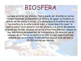 BIOSFERA
La capa exterior del planeta Tierra puede ser dividida en varios
compartimentos: la hidrosfera (o esfera de agua), la litosfera (o
ámbito de los suelos y rocas), y la atmósfera (o la esfera de aire).
La biosfera (o la esfera de la vida), a veces descrita como "el
cuarto sobre" es la materia viva del planeta, o la parte del planeta
ocupada por la vida. Alcanza así en los otros tres ámbitos, aunque no
hay habitantes permanentes de la atmósfera. En relación con el
volumen de la Tierra, la biosfera es sólo la capa superficial muy
delgada que se extiende 11.000 metros bajo el nivel del mar a
15.000 metros por encima.
 