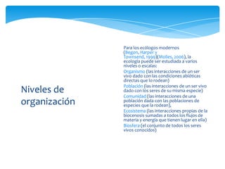 Niveles de
organización
Para los ecólogos modernos
(Begon, Harper y
Townsend, 1999)(Molles, 2006), la
ecología puede ser estudiada a varios
niveles o escalas:
• Organismo (las interacciones de un ser
vivo dado con las condiciones abióticas
directas que lo rodean)
• Población (las interacciones de un ser vivo
dado con los seres de su misma especie)
• Comunidad (las interacciones de una
población dada con las poblaciones de
especies que la rodean),
• Ecosistema (las interacciones propias de la
biocenosis sumadas a todos los flujos de
materia y energía que tienen lugar en ella)
• Biosfera (el conjunto de todos los seres
vivos conocidos)
 