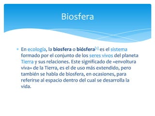 En ecología, la biosfera o biósfera[1] es el sistema
formado por el conjunto de los seres vivos del planeta
Tierra y sus relaciones. Este significado de «envoltura
viva» de la Tierra, es el de uso más extendido, pero
también se habla de biosfera, en ocasiones, para
referirse al espacio dentro del cual se desarrolla la
vida.
Biosfera
 