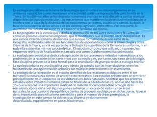• La ecología microbiana es la rama de la ecología que estudia a los microorganismos en su
ambiente natural, los cuales mantienen una actividad continua imprescindible para la vida en la
Tierra. En los últimos años se han logrado numerosos avances en esta disciplina con las técnicas
disponibles de biología molecular. Los mecanismos que mantienen la diversidad microbiana de la
biosfera son la base de la dinámica de los ecosistemas terrestres, acuáticos y aéreos. Es decir, la
base de la existencia de las selvas y de los sistemas agrícolas, entre otros. Por otra parte, la
diversidad microbiana del suelo es la causa de la fertilidad del mismo.
• La biogeografía: es la ciencia que estudia la distribución de los seres vivos sobre la Tierra, así
como los procesos que la han originado, que la modifican y que la pueden hacer desaparecer. Es
una ciencia interdisciplinaria, de manera que aunque formalmente es una rama de la
Geografía, recibiendo parte de sus fundamentos de especialidades como la Climatología y otras
Ciencias de la Tierra, es a la vez parte de la Biología. La superficie de la Tierra no es uniforme, ni en
toda ella existen las mismas características. El espacio isotrópico que utilizan, o suponen, los
esquemas teóricos de localización es tan solo una construcción matemática del espacio.
• La ecología matemática se dedica a la aplicación de los teoremas y métodos matemáticos a los
problemas de la relación de los seres vivos con su medio y es, por tanto, una rama de la biología.
Esta disciplina provee de la base formal para la enunciación de gran parte de la ecología teórica
• La ecología urbana es una disciplina cuyo objeto de estudio son las interrelaciones entre los
habitantes de una aglomeración urbana y sus múltiples interacciones con el ambiente.
• La ecología de la recreación es el estudio científico de las relaciones ecológicas entre el ser
humano y la naturaleza dentro de un contexto recreativo. Los estudios preliminares se centraron
principalmente en los impactos de los visitantes en áreas naturales. Mientras que los primeros
estudios sobre impactos humanos datan de finales de la década de los 20, no fue sino hasta los
70s que se reunió una importante cantidad de material documental sobre ecología de la
recreación, época en la cual algunos países sufrieron un exceso de visitantes en áreas
naturales, lo que ocasionó desequilibrios dentro de procesos ecológicos en dichas zonas. A pesar
de su importancia para el turismo sostenible y para el manejo de áreas protegidas, la
investigación en este campo ha sido escasa, dispersa y relativamente
desarticulada, especialmente en países biodiversos.
 