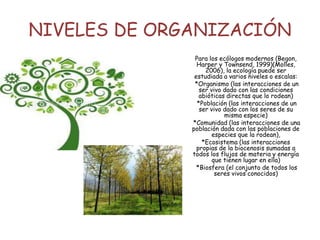 NIVELES DE ORGANIZACIÓN
Para los ecólogos modernos (Begon,
Harper y Townsend, 1999)(Molles,
2006), la ecología puede ser
estudiada a varios niveles o escalas:
*Organismo (las interacciones de un
ser vivo dado con las condiciones
abióticas directas que lo rodean)
*Población (las interacciones de un
ser vivo dado con los seres de su
misma especie)
*Comunidad (las interacciones de una
población dada con las poblaciones de
especies que la rodean),
*Ecosistema (las interacciones
propias de la biocenosis sumadas a
todos los flujos de materia y energía
que tienen lugar en ella)
*Biosfera (el conjunto de todos los
seres vivos conocidos)
 